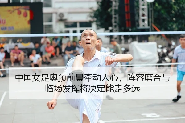 中国女足奥预前景牵动人心，阵容磨合与临场发挥将决定能走多远