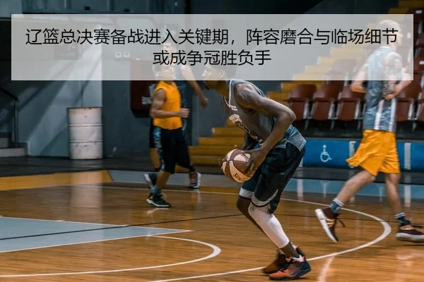 辽篮总决赛备战进入关键期，阵容磨合与临场细节或成争冠胜负手